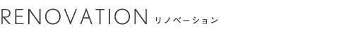 RENOVATION 建物・お部屋のリノベーション