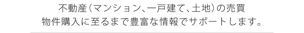 不動産（マンション、一戸建て、土地）の売買、物件購入に至るまで豊富な情報でサポートします。