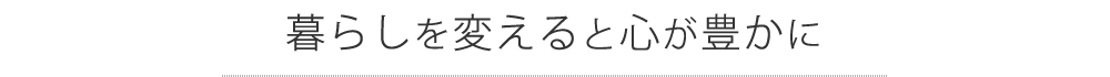 暮らしを変えると心が豊かに